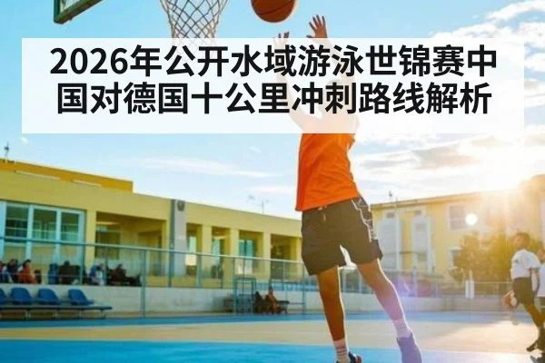 2026年公开水域游泳世锦赛中国对德国十公里冲刺路线解析（kaiyun）